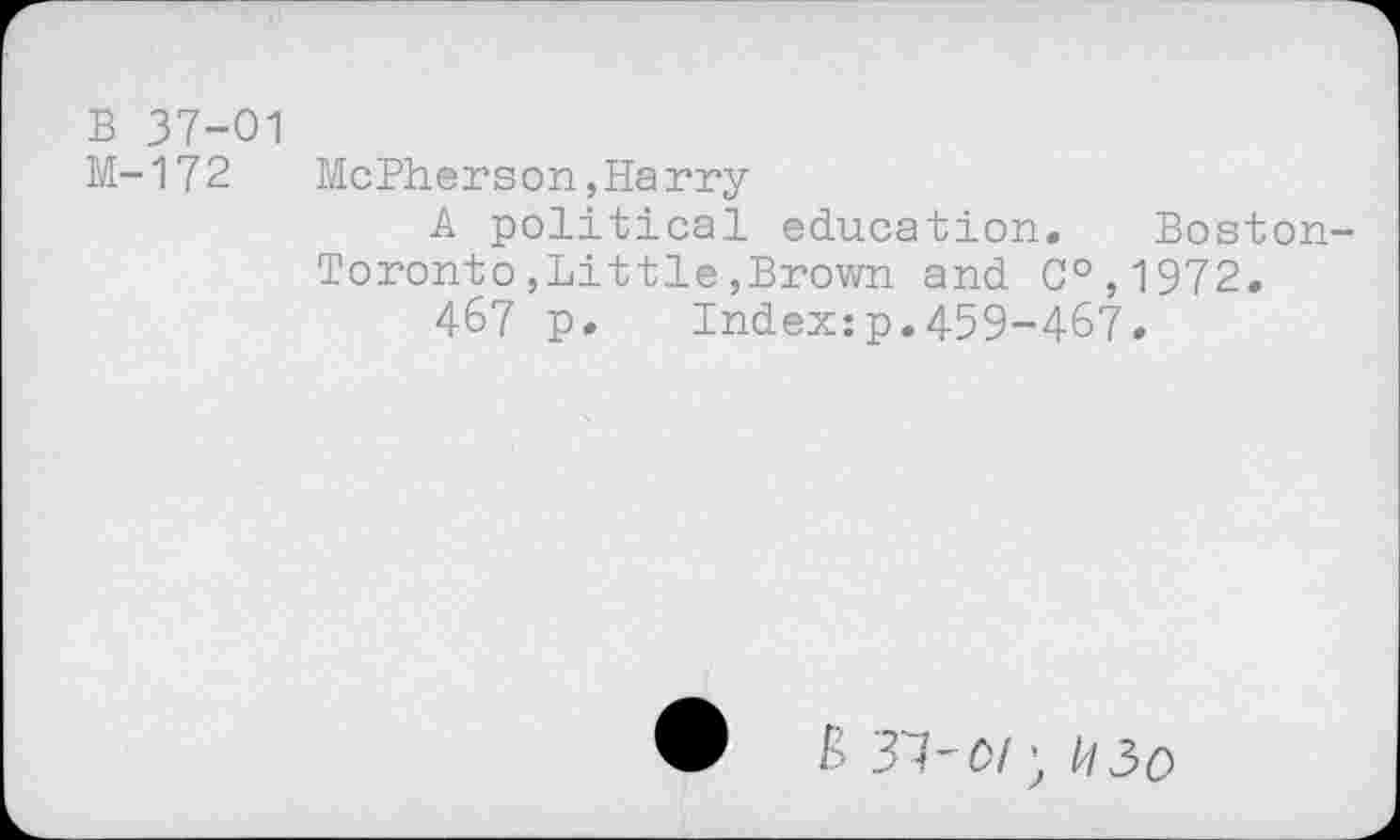 ﻿B 37-01
M-172 McPherson,Harry
A political education. Boston-Toronto ,Little ,Brown and C°,1972.
467 p. Index:p.459-467.
& 37'67) I/I3o